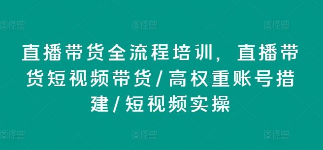 直播带货全流程培训，直播带货短视频带货/高权重账号措建/短视频实操-阳明聊项目
