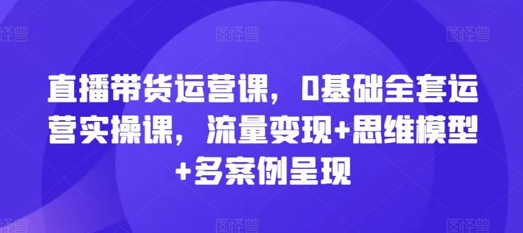 直播带货运营课，0基础全套运营实操课，流量变现+思维模型+多案例呈现-阳明聊项目