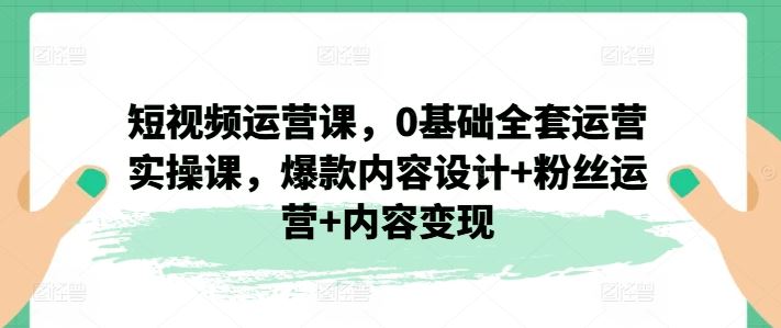 短视频运营课,0基础全套运营实操课,爆款内容设计+粉丝运营+内容变现-阳明聊项目