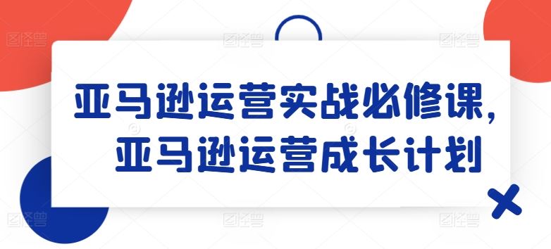 亚马逊运营实战必修课,亚马逊运营成长计划-阳明聊项目
