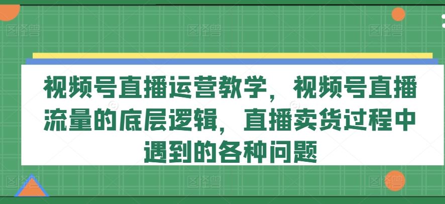 视频号直播运营教学，视频号直播流量的底层逻辑，直播卖货过程中遇到的各种问题-阳明聊项目