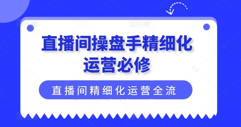 直播间操盘手精细化运营必修，直播间精细化运营全流程解读-阳明聊项目