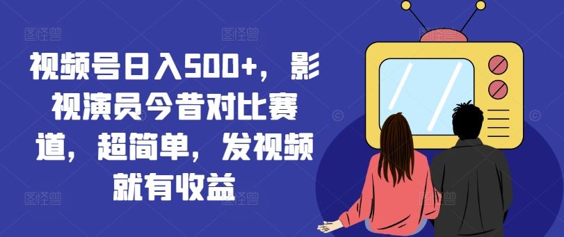 视频号日入500+,影视演员今昔对比赛道,超简单,发视频就有收益【揭秘】-阳明聊项目