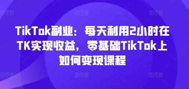 TikTok副业：每天利用2小时在TK实现收益，零基础TikTok上如何变现课程-阳明聊项目