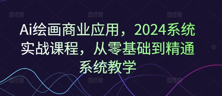 Ai绘画商业应用，2024系统实战课程，从零基础到精通系统教学-阳明聊项目