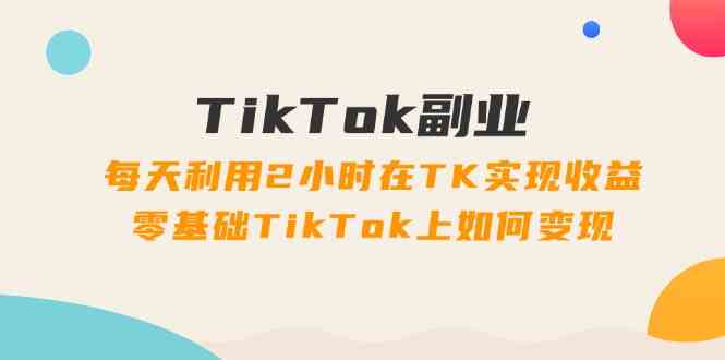 TikTok副业课：每天利用2小时在TK实现收益，零基础TikTok上如何变现（34节）-阳明聊项目