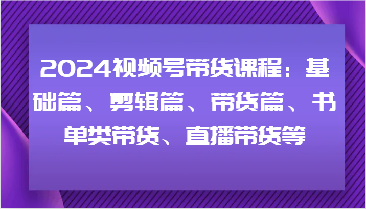 2024视频号带货课程:基础篇、剪辑篇、带货篇、书单类带货、直播带货等-阳明聊项目