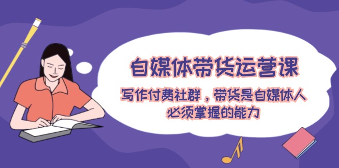 自媒体带货运营课：写作付费社群，带货是自媒体人必须掌握的能力-阳明聊项目