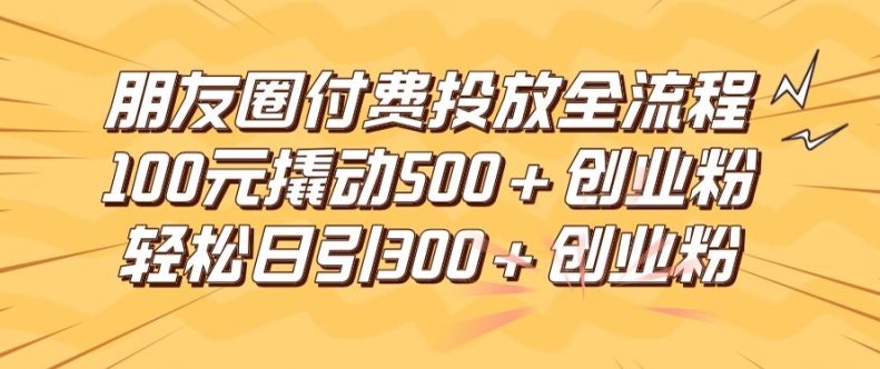 朋友圈高效付费投放全流程,100元撬动500+创业粉,日引流300加精准创业粉-阳明聊项目