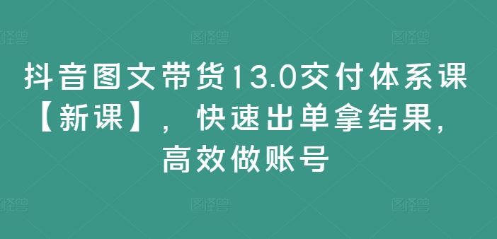 抖音图文带货13.0交付体系课【新课】，快速出单拿结果，高效做账号-阳明聊项目