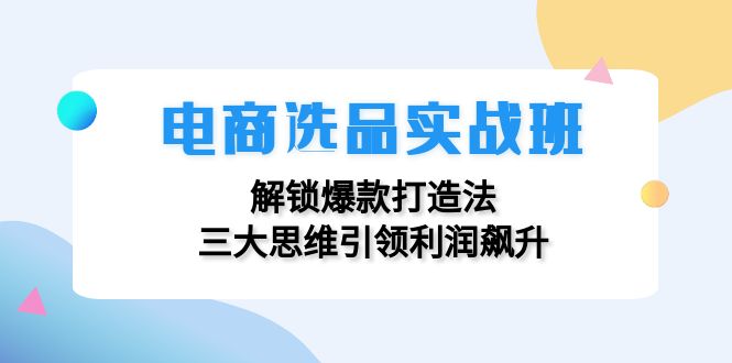 (12398期)电商选品实战班:解锁爆款打造法,三大思维引领利润飙升-阳明聊项目