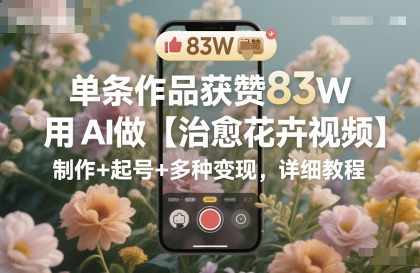 单条作品获赞83W，用AI做【治愈花卉视频】，制作+起号+多种变现，详细教程-阳明聊项目