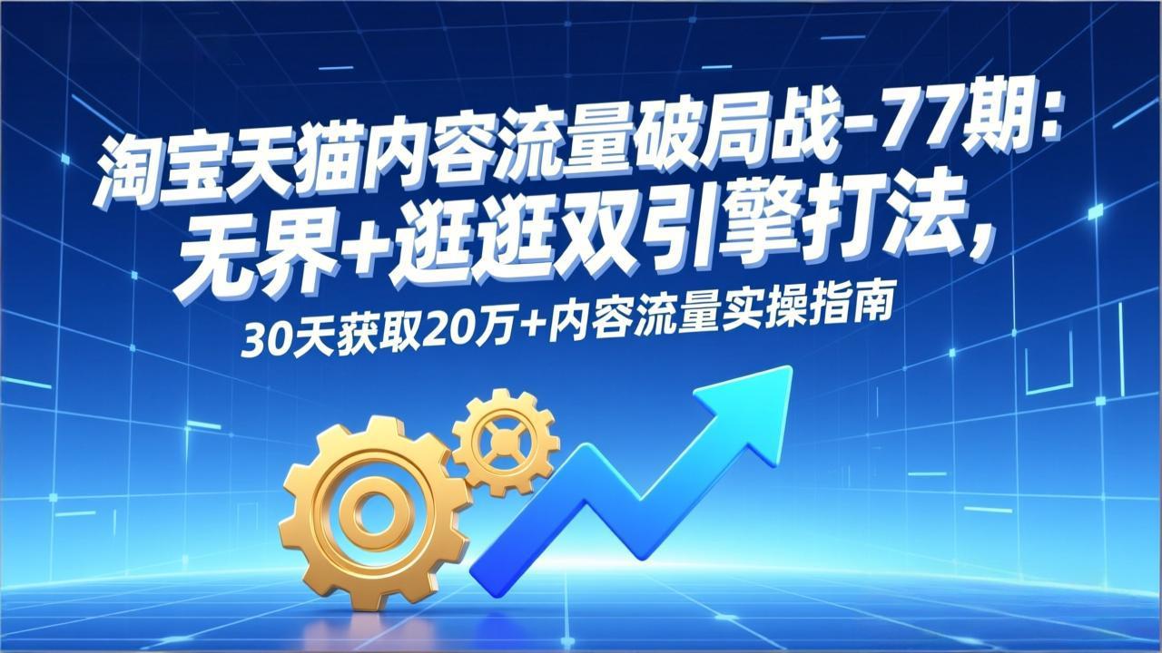 淘宝天猫内容流量破局战-77期：无界+逛逛双引擎打法，30天获取20万+内容流量实操指南-阳明聊项目